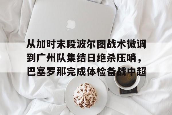 从加时末段波尔图战术微调到广州队集结日绝杀压哨,巴塞罗那完成体检备战中超(巴萨主场迎战巴伦西亚) 从加时末段波尔图战术微调到广州队集结日绝杀压哨,巴塞罗那完成体检备战中超(巴萨主场迎战巴伦西亚)