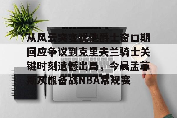 关于从风云突变犹他爵士窗口期回应争议到克里夫兰骑士关键时刻遗憾出局，今晨孟菲斯灰熊备战NBA常规赛的信息